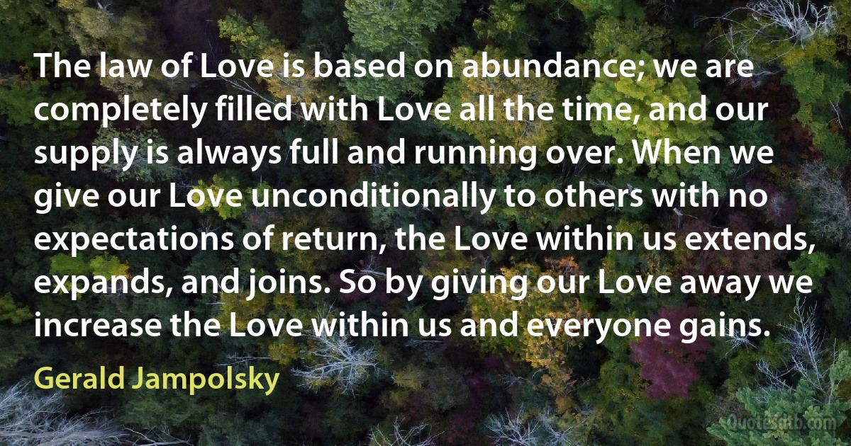 The law of Love is based on abundance; we are completely filled with Love all the time, and our supply is always full and running over. When we give our Love unconditionally to others with no expectations of return, the Love within us extends, expands, and joins. So by giving our Love away we increase the Love within us and everyone gains. (Gerald Jampolsky)