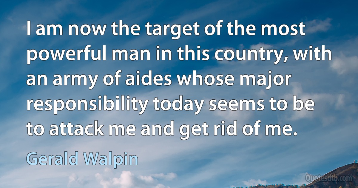 I am now the target of the most powerful man in this country, with an army of aides whose major responsibility today seems to be to attack me and get rid of me. (Gerald Walpin)