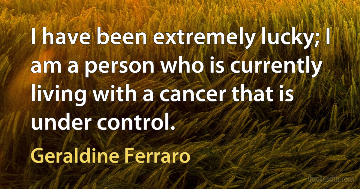 I have been extremely lucky; I am a person who is currently living with a cancer that is under control. (Geraldine Ferraro)