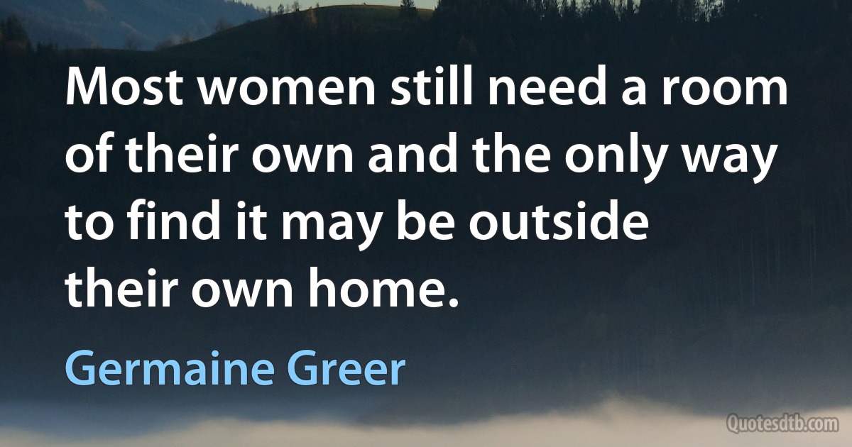 Most women still need a room of their own and the only way to find it may be outside their own home. (Germaine Greer)