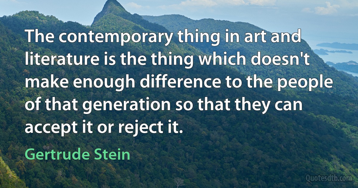 The contemporary thing in art and literature is the thing which doesn't make enough difference to the people of that generation so that they can accept it or reject it. (Gertrude Stein)