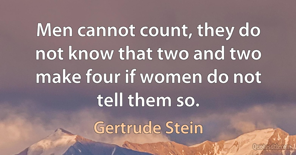 Men cannot count, they do not know that two and two make four if women do not tell them so. (Gertrude Stein)