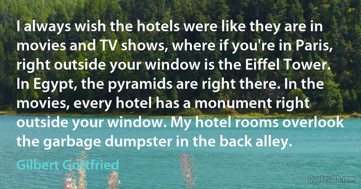 I always wish the hotels were like they are in movies and TV shows, where if you're in Paris, right outside your window is the Eiffel Tower. In Egypt, the pyramids are right there. In the movies, every hotel has a monument right outside your window. My hotel rooms overlook the garbage dumpster in the back alley. (Gilbert Gottfried)