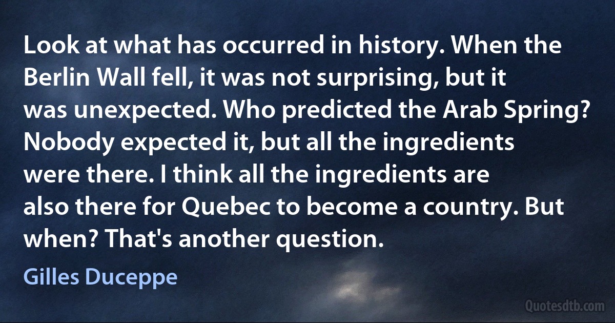 Look at what has occurred in history. When the Berlin Wall fell, it was not surprising, but it was unexpected. Who predicted the Arab Spring? Nobody expected it, but all the ingredients were there. I think all the ingredients are also there for Quebec to become a country. But when? That's another question. (Gilles Duceppe)