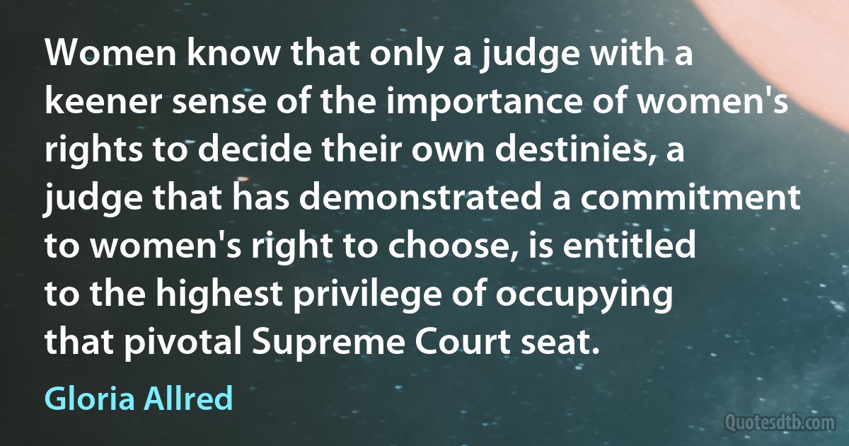 Women know that only a judge with a keener sense of the importance of women's rights to decide their own destinies, a judge that has demonstrated a commitment to women's right to choose, is entitled to the highest privilege of occupying that pivotal Supreme Court seat. (Gloria Allred)