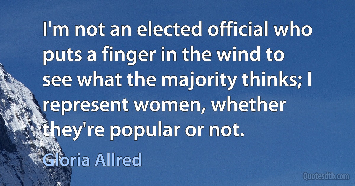 I'm not an elected official who puts a finger in the wind to see what the majority thinks; I represent women, whether they're popular or not. (Gloria Allred)