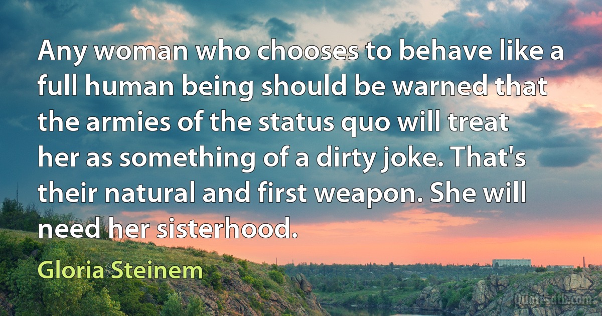 Any woman who chooses to behave like a full human being should be warned that the armies of the status quo will treat her as something of a dirty joke. That's their natural and first weapon. She will need her sisterhood. (Gloria Steinem)