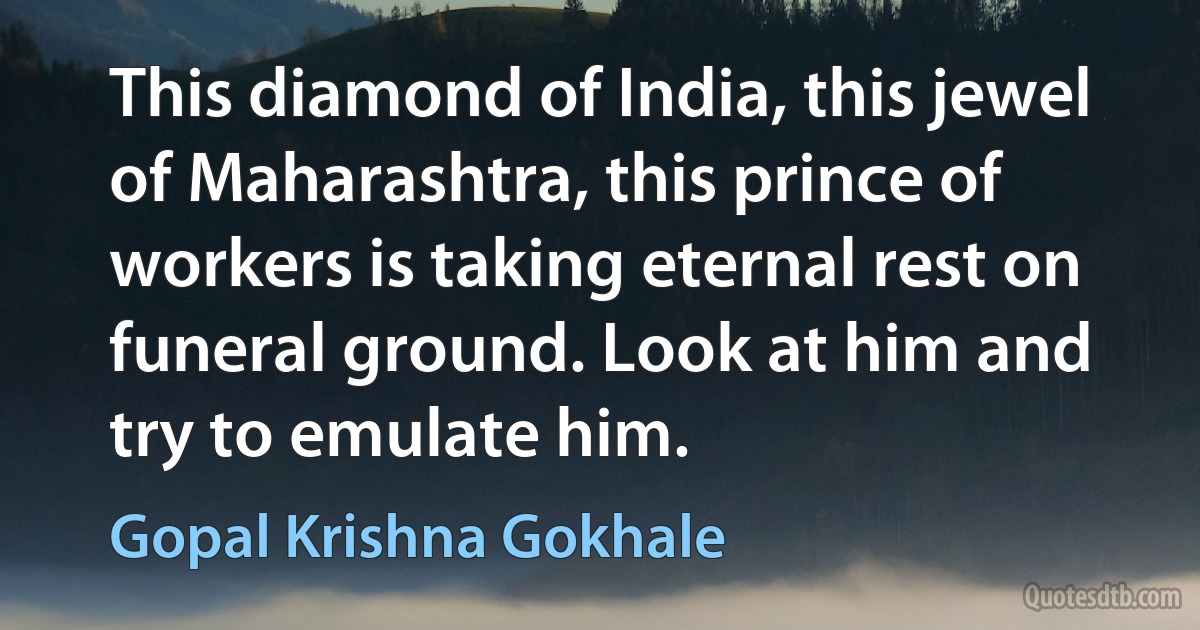 This diamond of India, this jewel of Maharashtra, this prince of workers is taking eternal rest on funeral ground. Look at him and try to emulate him. (Gopal Krishna Gokhale)