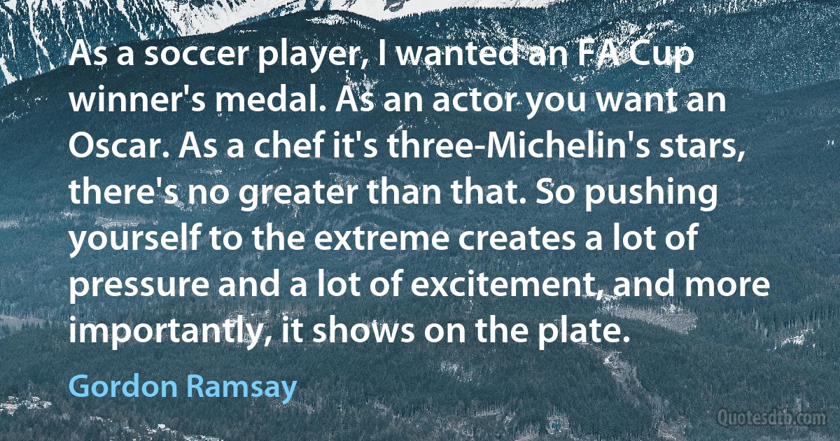 As a soccer player, I wanted an FA Cup winner's medal. As an actor you want an Oscar. As a chef it's three-Michelin's stars, there's no greater than that. So pushing yourself to the extreme creates a lot of pressure and a lot of excitement, and more importantly, it shows on the plate. (Gordon Ramsay)