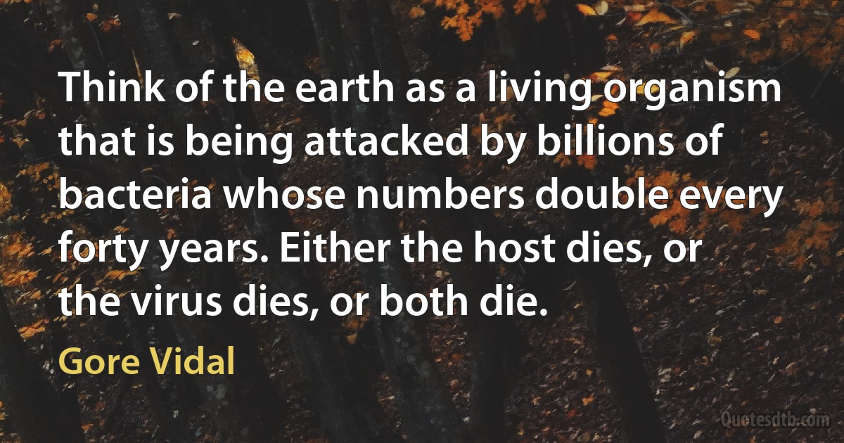 Think of the earth as a living organism that is being attacked by billions of bacteria whose numbers double every forty years. Either the host dies, or the virus dies, or both die. (Gore Vidal)