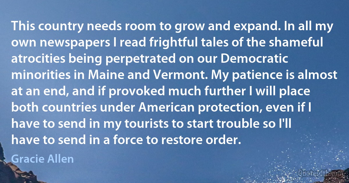 This country needs room to grow and expand. In all my own newspapers I read frightful tales of the shameful atrocities being perpetrated on our Democratic minorities in Maine and Vermont. My patience is almost at an end, and if provoked much further I will place both countries under American protection, even if I have to send in my tourists to start trouble so I'll have to send in a force to restore order. (Gracie Allen)