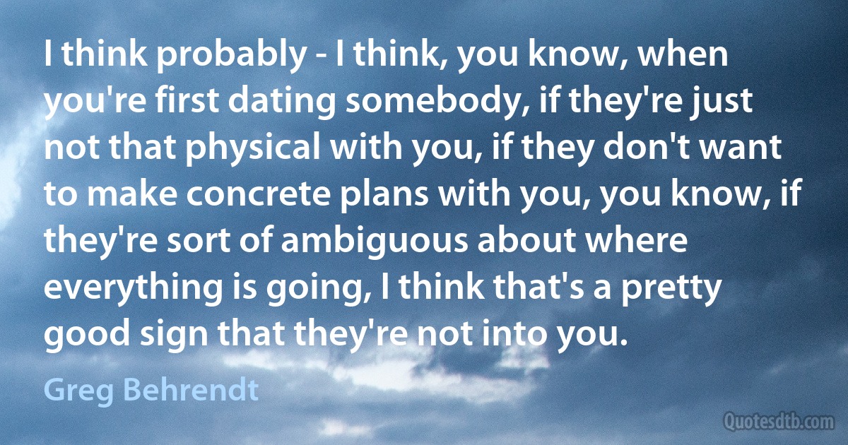 I think probably - I think, you know, when you're first dating somebody, if they're just not that physical with you, if they don't want to make concrete plans with you, you know, if they're sort of ambiguous about where everything is going, I think that's a pretty good sign that they're not into you. (Greg Behrendt)