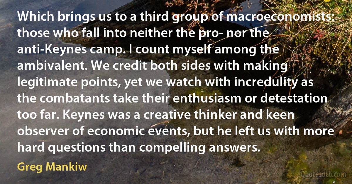 Which brings us to a third group of macroeconomists: those who fall into neither the pro- nor the anti-Keynes camp. I count myself among the ambivalent. We credit both sides with making legitimate points, yet we watch with incredulity as the combatants take their enthusiasm or detestation too far. Keynes was a creative thinker and keen observer of economic events, but he left us with more hard questions than compelling answers. (Greg Mankiw)