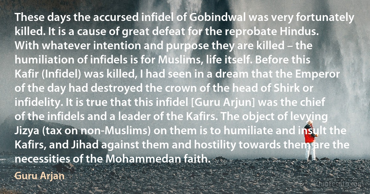 These days the accursed infidel of Gobindwal was very fortunately killed. It is a cause of great defeat for the reprobate Hindus. With whatever intention and purpose they are killed – the humiliation of infidels is for Muslims, life itself. Before this Kafir (Infidel) was killed, I had seen in a dream that the Emperor of the day had destroyed the crown of the head of Shirk or infidelity. It is true that this infidel [Guru Arjun] was the chief of the infidels and a leader of the Kafirs. The object of levying Jizya (tax on non-Muslims) on them is to humiliate and insult the Kafirs, and Jihad against them and hostility towards them are the necessities of the Mohammedan faith. (Guru Arjan)