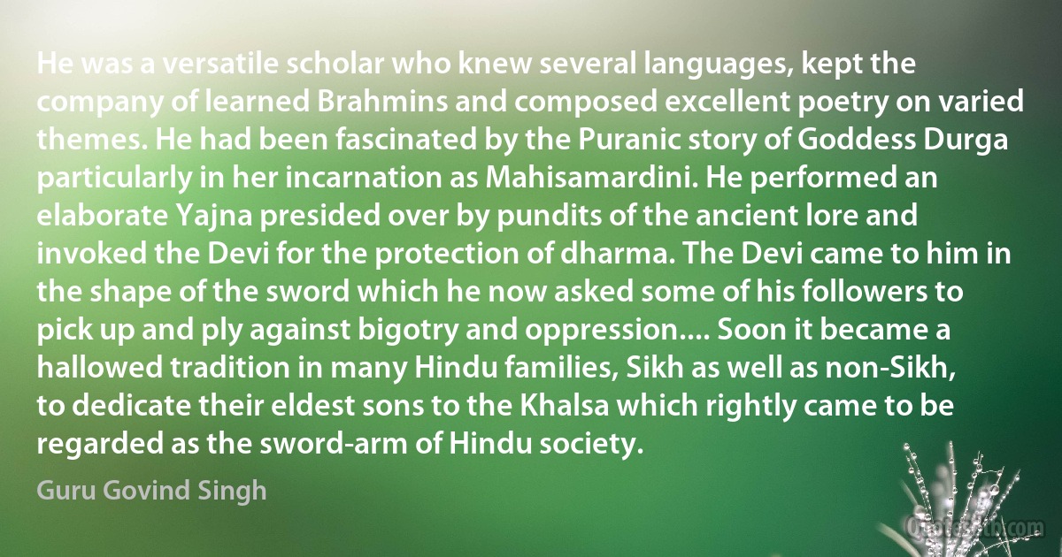 He was a versatile scholar who knew several languages, kept the company of learned Brahmins and composed excellent poetry on varied themes. He had been fascinated by the Puranic story of Goddess Durga particularly in her incarnation as Mahisamardini. He performed an elaborate Yajna presided over by pundits of the ancient lore and invoked the Devi for the protection of dharma. The Devi came to him in the shape of the sword which he now asked some of his followers to pick up and ply against bigotry and oppression.... Soon it became a hallowed tradition in many Hindu families, Sikh as well as non-Sikh, to dedicate their eldest sons to the Khalsa which rightly came to be regarded as the sword-arm of Hindu society. (Guru Govind Singh)