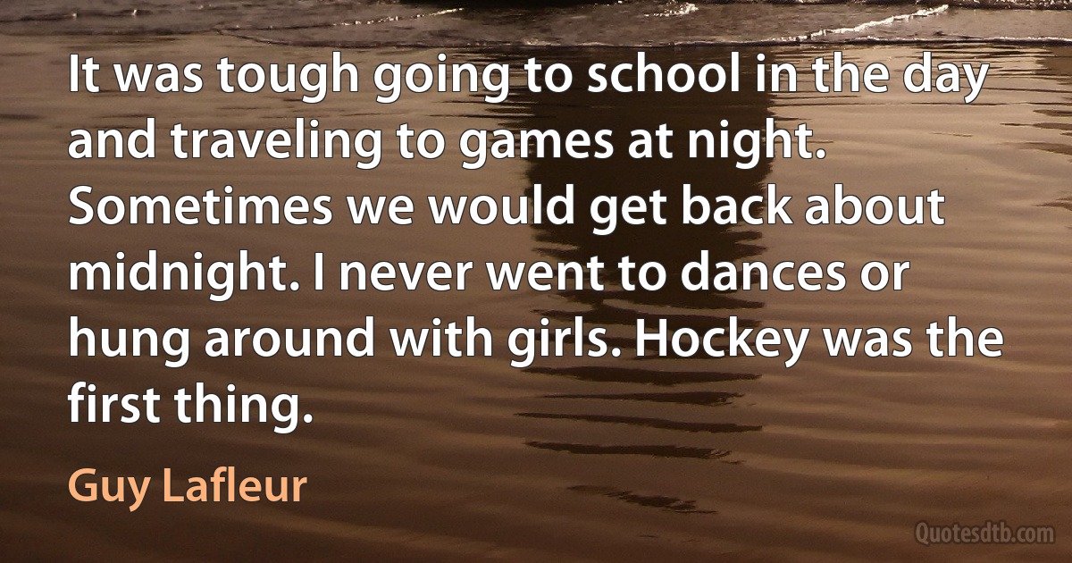 It was tough going to school in the day and traveling to games at night. Sometimes we would get back about midnight. I never went to dances or hung around with girls. Hockey was the first thing. (Guy Lafleur)