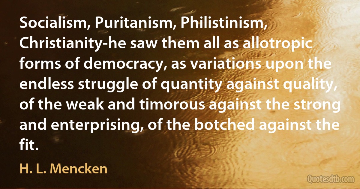 Socialism, Puritanism, Philistinism, Christianity-he saw them all as allotropic forms of democracy, as variations upon the endless struggle of quantity against quality, of the weak and timorous against the strong and enterprising, of the botched against the fit. (H. L. Mencken)