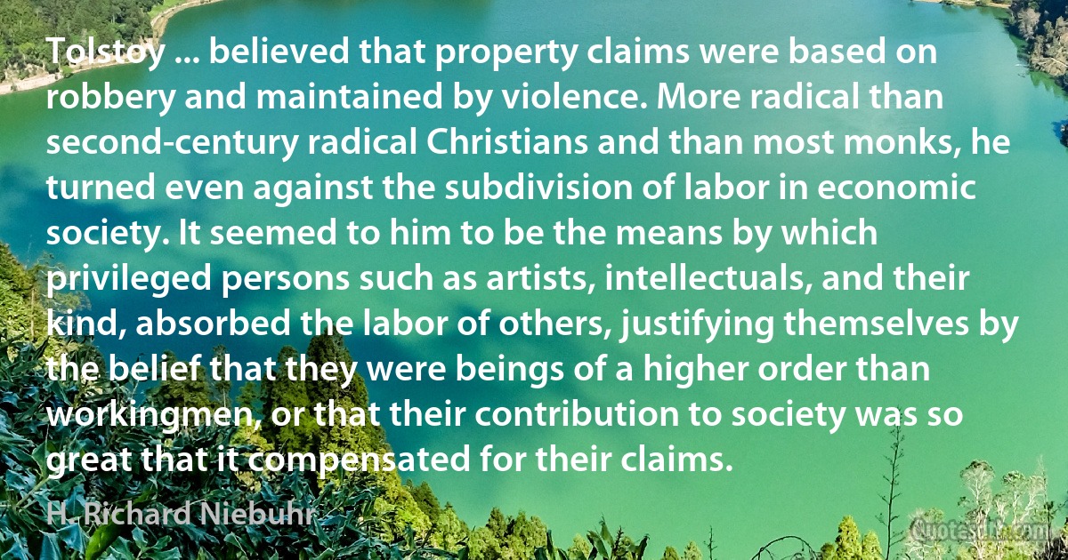 Tolstoy ... believed that property claims were based on robbery and maintained by violence. More radical than second-century radical Christians and than most monks, he turned even against the subdivision of labor in economic society. It seemed to him to be the means by which privileged persons such as artists, intellectuals, and their kind, absorbed the labor of others, justifying themselves by the belief that they were beings of a higher order than workingmen, or that their contribution to society was so great that it compensated for their claims. (H. Richard Niebuhr)