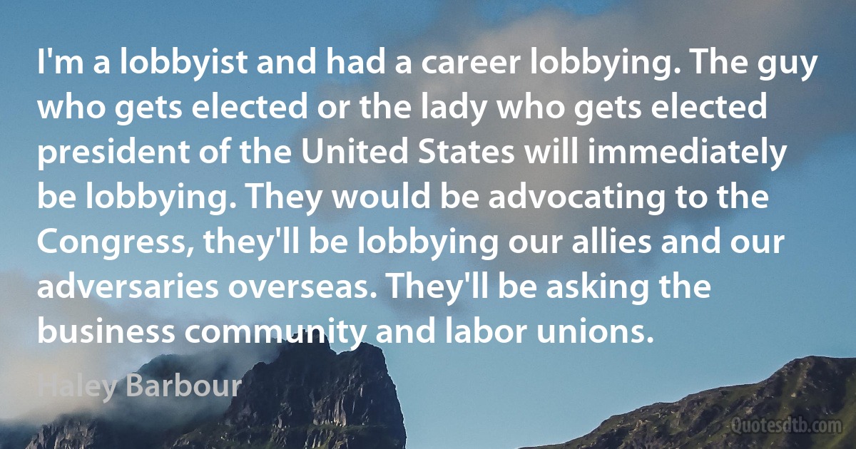 I'm a lobbyist and had a career lobbying. The guy who gets elected or the lady who gets elected president of the United States will immediately be lobbying. They would be advocating to the Congress, they'll be lobbying our allies and our adversaries overseas. They'll be asking the business community and labor unions. (Haley Barbour)