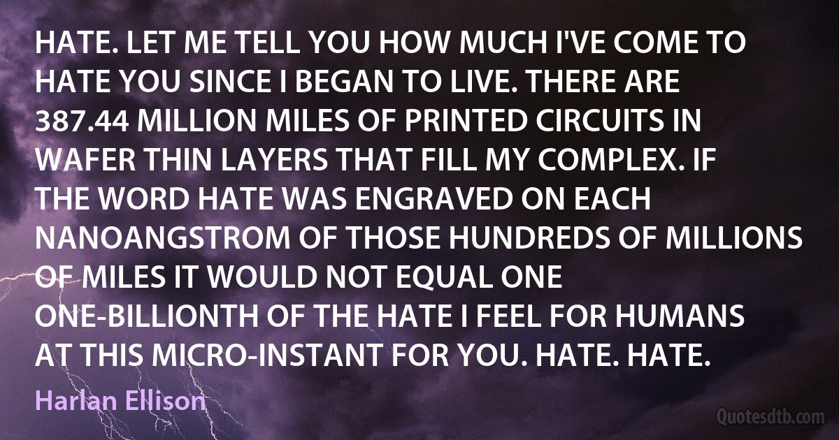 HATE. LET ME TELL YOU HOW MUCH I'VE COME TO HATE YOU SINCE I BEGAN TO LIVE. THERE ARE 387.44 MILLION MILES OF PRINTED CIRCUITS IN WAFER THIN LAYERS THAT FILL MY COMPLEX. IF THE WORD HATE WAS ENGRAVED ON EACH NANOANGSTROM OF THOSE HUNDREDS OF MILLIONS OF MILES IT WOULD NOT EQUAL ONE ONE-BILLIONTH OF THE HATE I FEEL FOR HUMANS AT THIS MICRO-INSTANT FOR YOU. HATE. HATE. (Harlan Ellison)