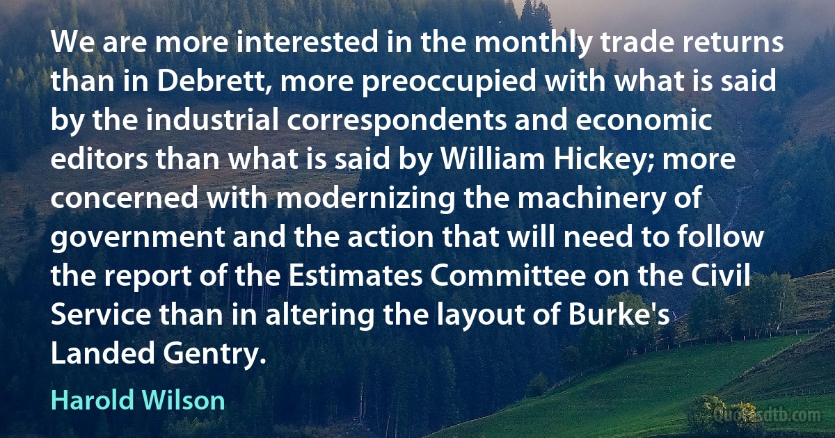 We are more interested in the monthly trade returns than in Debrett, more preoccupied with what is said by the industrial correspondents and economic editors than what is said by William Hickey; more concerned with modernizing the machinery of government and the action that will need to follow the report of the Estimates Committee on the Civil Service than in altering the layout of Burke's Landed Gentry. (Harold Wilson)