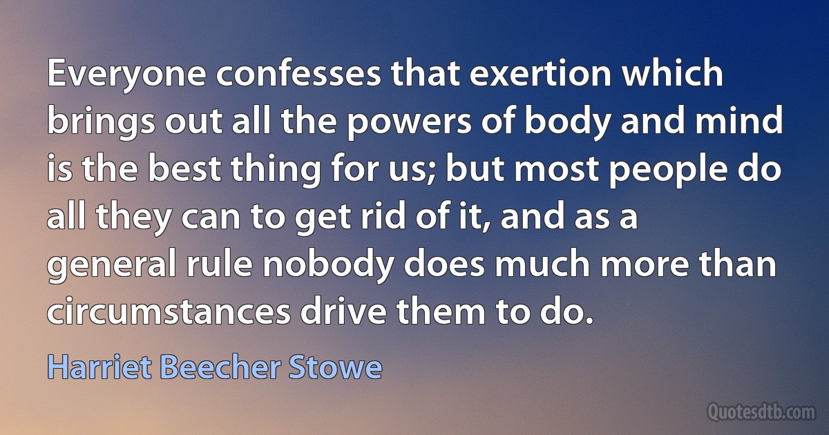 Everyone confesses that exertion which brings out all the powers of body and mind is the best thing for us; but most people do all they can to get rid of it, and as a general rule nobody does much more than circumstances drive them to do. (Harriet Beecher Stowe)