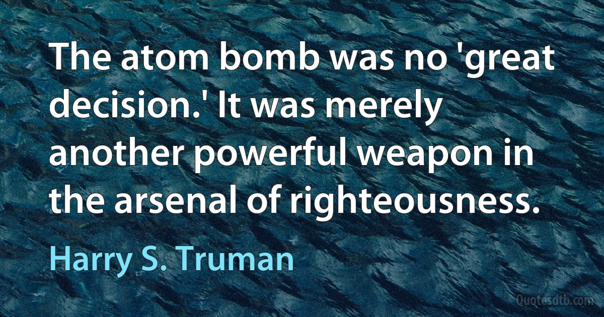 The atom bomb was no 'great decision.' It was merely another powerful weapon in the arsenal of righteousness. (Harry S. Truman)