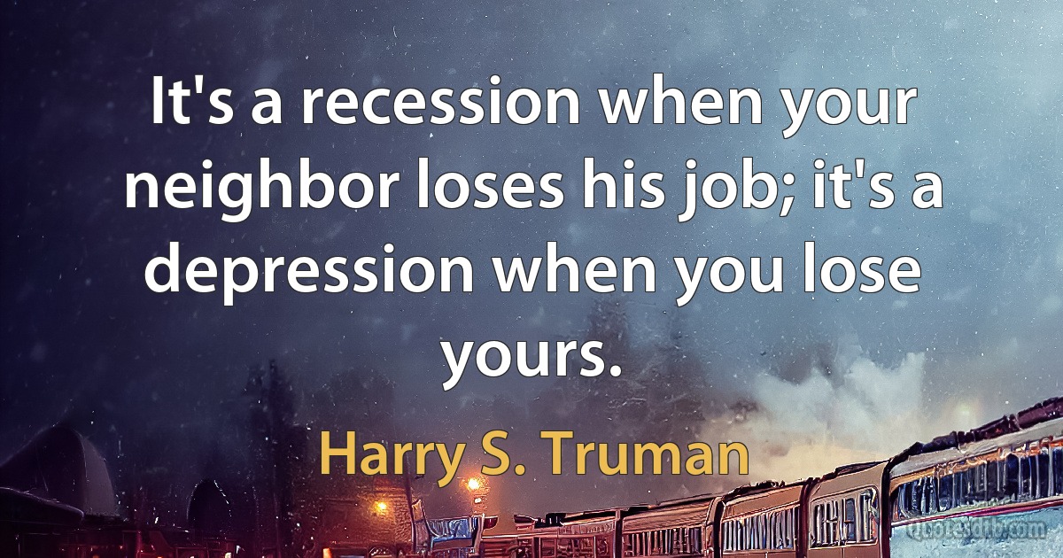 It's a recession when your neighbor loses his job; it's a depression when you lose yours. (Harry S. Truman)