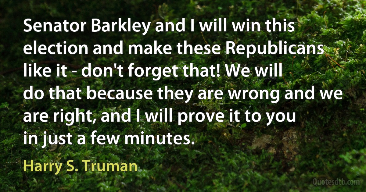 Senator Barkley and I will win this election and make these Republicans like it - don't forget that! We will do that because they are wrong and we are right, and I will prove it to you in just a few minutes. (Harry S. Truman)