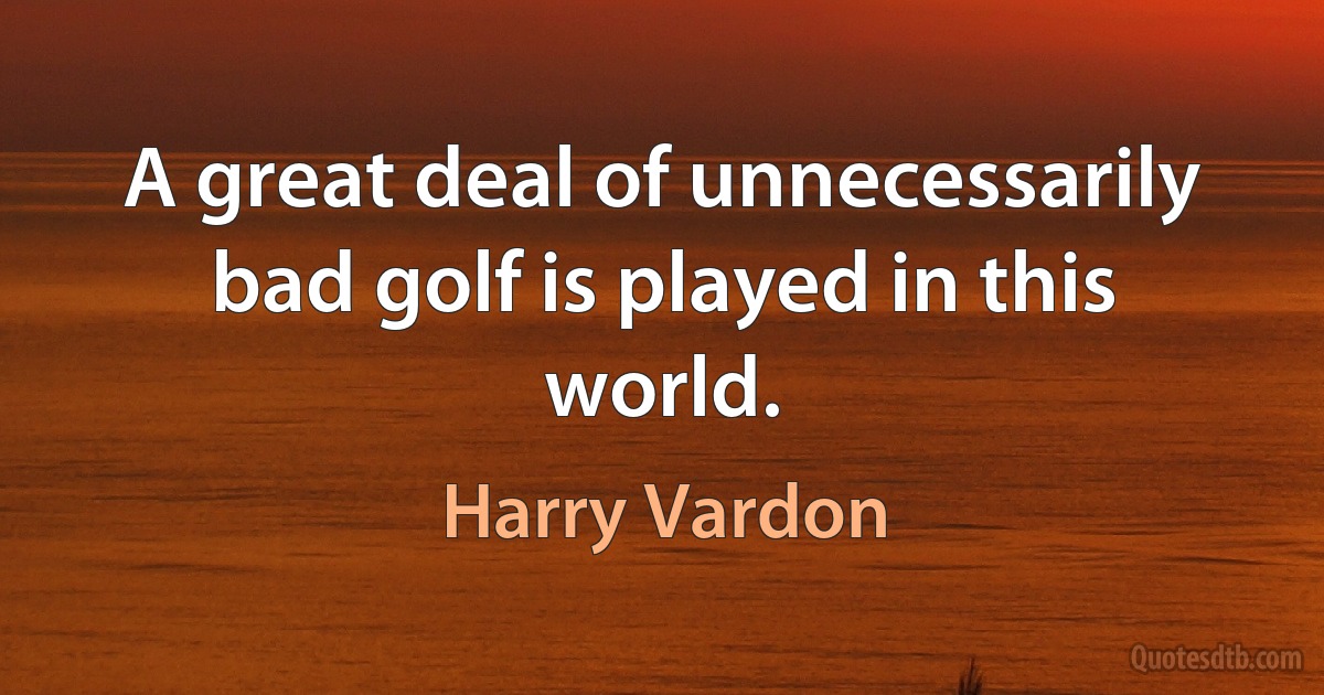 A great deal of unnecessarily bad golf is played in this world. (Harry Vardon)