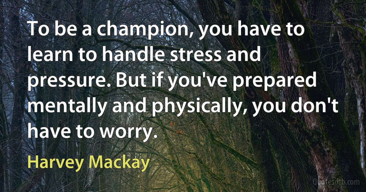 To be a champion, you have to learn to handle stress and pressure. But if you've prepared mentally and physically, you don't have to worry. (Harvey Mackay)