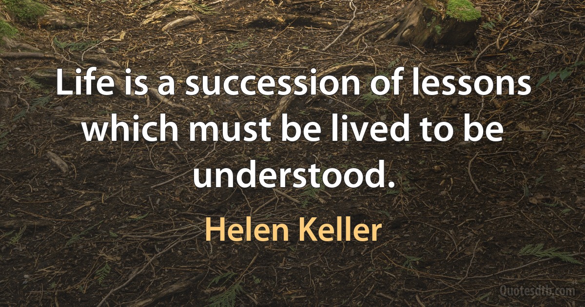 Life is a succession of lessons which must be lived to be understood. (Helen Keller)