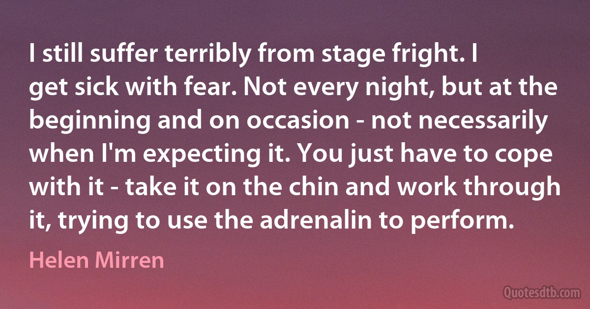 I still suffer terribly from stage fright. I get sick with fear. Not every night, but at the beginning and on occasion - not necessarily when I'm expecting it. You just have to cope with it - take it on the chin and work through it, trying to use the adrenalin to perform. (Helen Mirren)