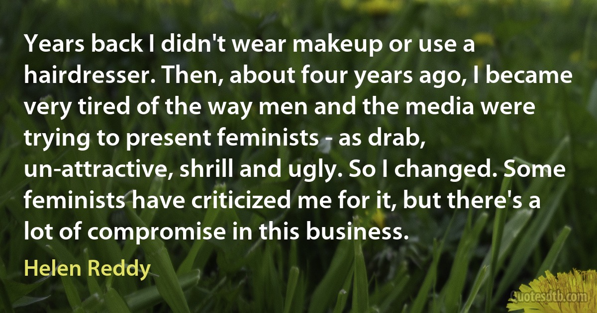 Years back I didn't wear makeup or use a hairdresser. Then, about four years ago, I became very tired of the way men and the media were trying to present feminists - as drab, un-attractive, shrill and ugly. So I changed. Some feminists have criticized me for it, but there's a lot of compromise in this business. (Helen Reddy)