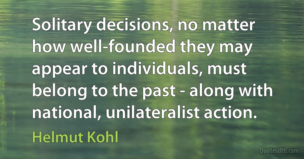 Solitary decisions, no matter how well-founded they may appear to individuals, must belong to the past - along with national, unilateralist action. (Helmut Kohl)