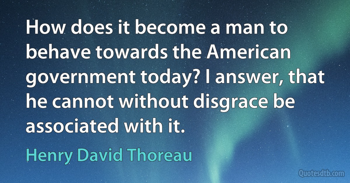 How does it become a man to behave towards the American government today? I answer, that he cannot without disgrace be associated with it. (Henry David Thoreau)