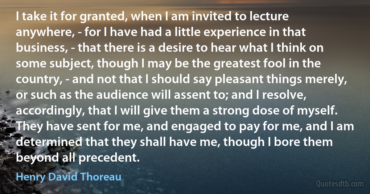 I take it for granted, when I am invited to lecture anywhere, - for I have had a little experience in that business, - that there is a desire to hear what I think on some subject, though I may be the greatest fool in the country, - and not that I should say pleasant things merely, or such as the audience will assent to; and I resolve, accordingly, that I will give them a strong dose of myself. They have sent for me, and engaged to pay for me, and I am determined that they shall have me, though I bore them beyond all precedent. (Henry David Thoreau)