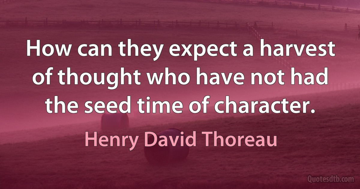 How can they expect a harvest of thought who have not had the seed time of character. (Henry David Thoreau)