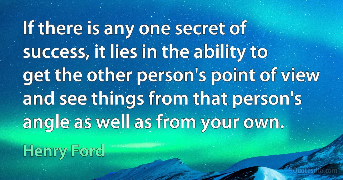 If there is any one secret of success, it lies in the ability to get the other person's point of view and see things from that person's angle as well as from your own. (Henry Ford)