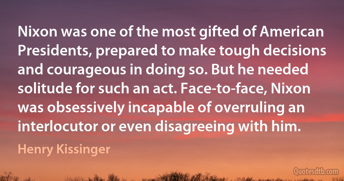 Nixon was one of the most gifted of American Presidents, prepared to make tough decisions and courageous in doing so. But he needed solitude for such an act. Face-to-face, Nixon was obsessively incapable of overruling an interlocutor or even disagreeing with him. (Henry Kissinger)