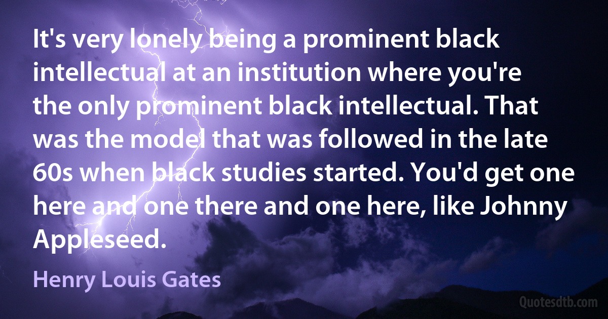 It's very lonely being a prominent black intellectual at an institution where you're the only prominent black intellectual. That was the model that was followed in the late 60s when black studies started. You'd get one here and one there and one here, like Johnny Appleseed. (Henry Louis Gates)