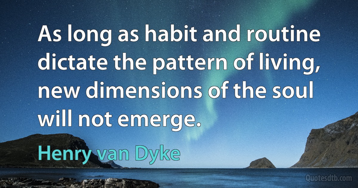 As long as habit and routine dictate the pattern of living, new dimensions of the soul will not emerge. (Henry van Dyke)