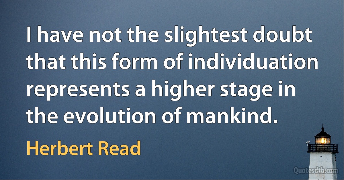 I have not the slightest doubt that this form of individuation represents a higher stage in the evolution of mankind. (Herbert Read)