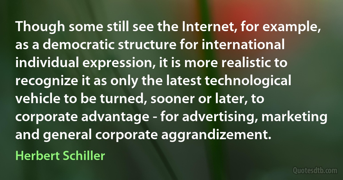 Though some still see the Internet, for example, as a democratic structure for international individual expression, it is more realistic to recognize it as only the latest technological vehicle to be turned, sooner or later, to corporate advantage - for advertising, marketing and general corporate aggrandizement. (Herbert Schiller)