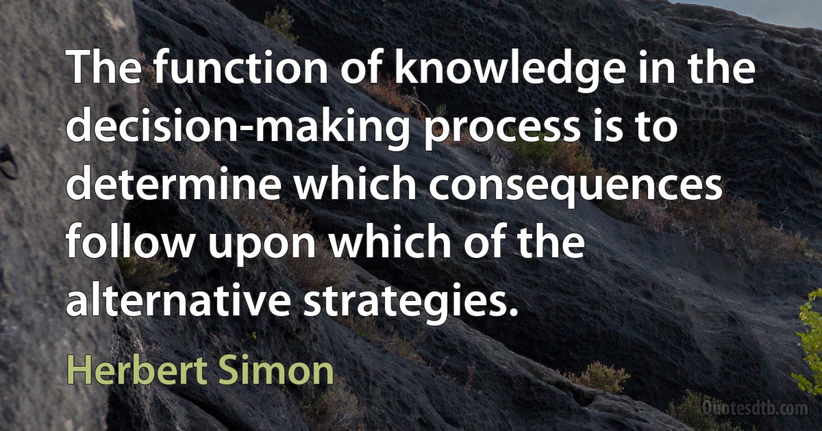 The function of knowledge in the decision-making process is to determine which consequences follow upon which of the alternative strategies. (Herbert Simon)