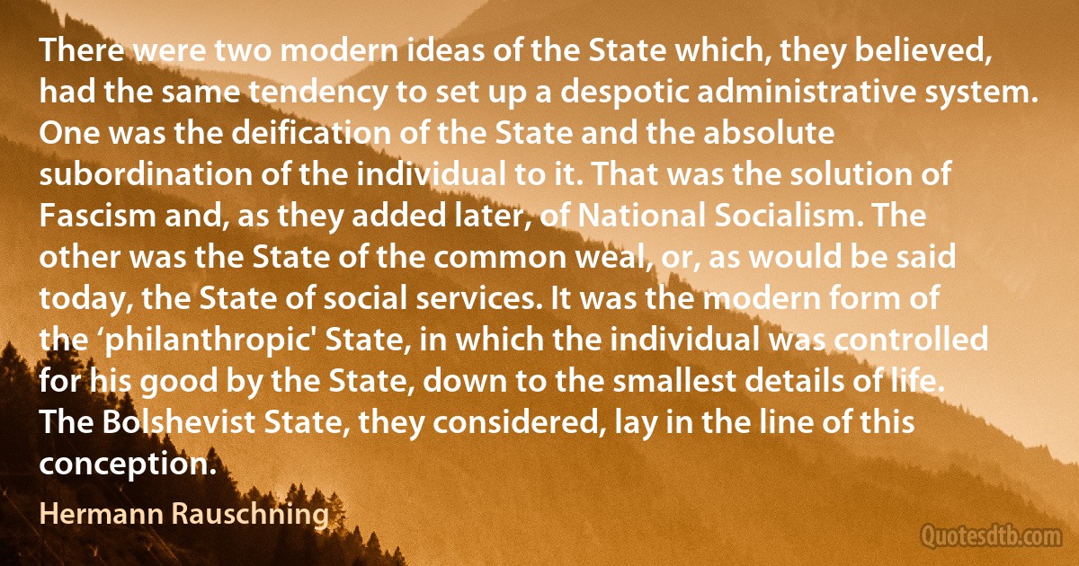 There were two modern ideas of the State which, they believed, had the same tendency to set up a despotic administrative system. One was the deification of the State and the absolute subordination of the individual to it. That was the solution of Fascism and, as they added later, of National Socialism. The other was the State of the common weal, or, as would be said today, the State of social services. It was the modern form of the ‘philanthropic' State, in which the individual was controlled for his good by the State, down to the smallest details of life. The Bolshevist State, they considered, lay in the line of this conception. (Hermann Rauschning)