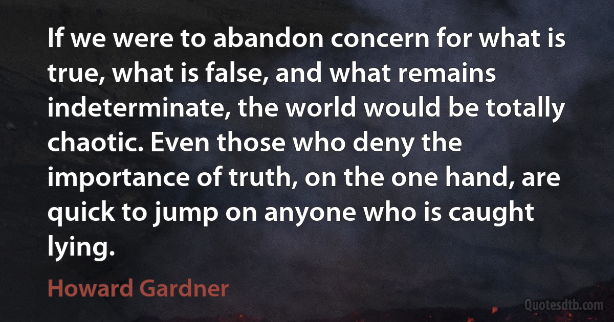 If we were to abandon concern for what is true, what is false, and what remains indeterminate, the world would be totally chaotic. Even those who deny the importance of truth, on the one hand, are quick to jump on anyone who is caught lying. (Howard Gardner)