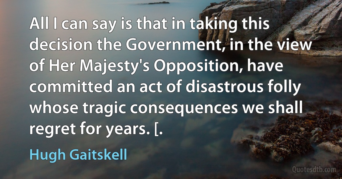 All I can say is that in taking this decision the Government, in the view of Her Majesty's Opposition, have committed an act of disastrous folly whose tragic consequences we shall regret for years. [. (Hugh Gaitskell)