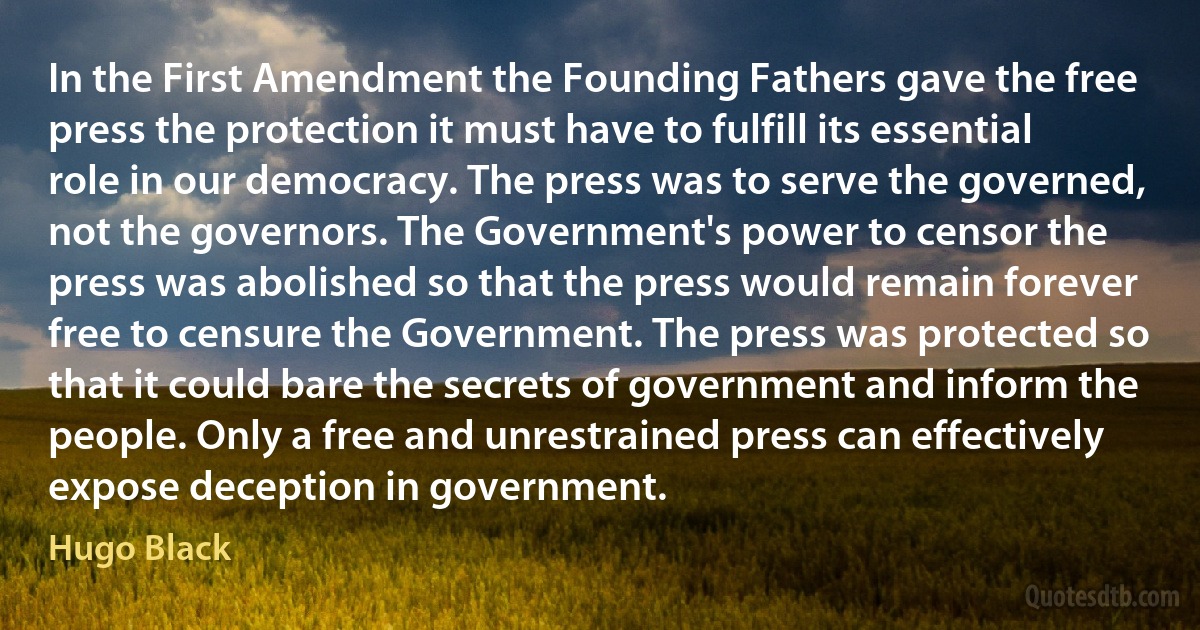 In the First Amendment the Founding Fathers gave the free press the protection it must have to fulfill its essential role in our democracy. The press was to serve the governed, not the governors. The Government's power to censor the press was abolished so that the press would remain forever free to censure the Government. The press was protected so that it could bare the secrets of government and inform the people. Only a free and unrestrained press can effectively expose deception in government. (Hugo Black)