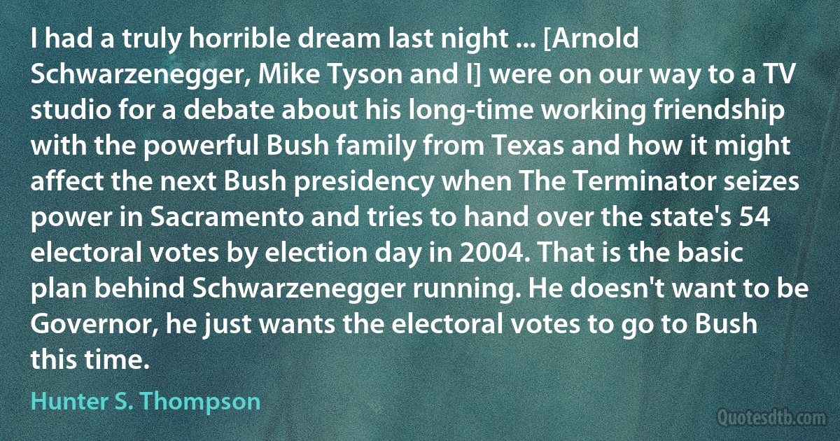 I had a truly horrible dream last night ... [Arnold Schwarzenegger, Mike Tyson and I] were on our way to a TV studio for a debate about his long-time working friendship with the powerful Bush family from Texas and how it might affect the next Bush presidency when The Terminator seizes power in Sacramento and tries to hand over the state's 54 electoral votes by election day in 2004. That is the basic plan behind Schwarzenegger running. He doesn't want to be Governor, he just wants the electoral votes to go to Bush this time. (Hunter S. Thompson)